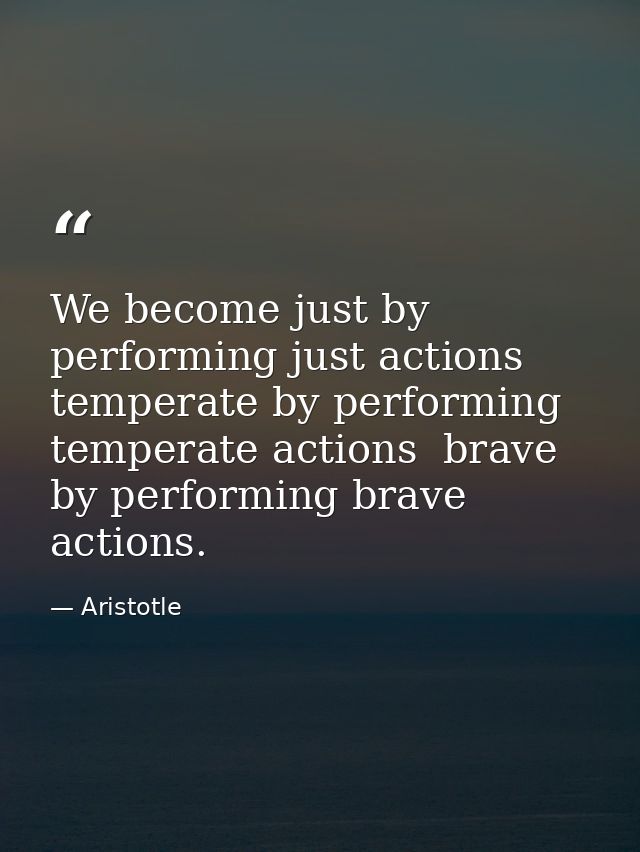 We become just by performing just actions  temperate by performing temperate actions  brave by performing brave actions. — Aristotle