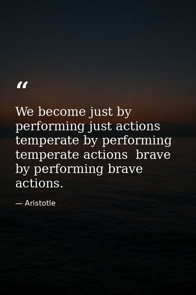 We become just by performing just actions  temperate by performing temperate actions  brave by performing brave actions. — Aristotle