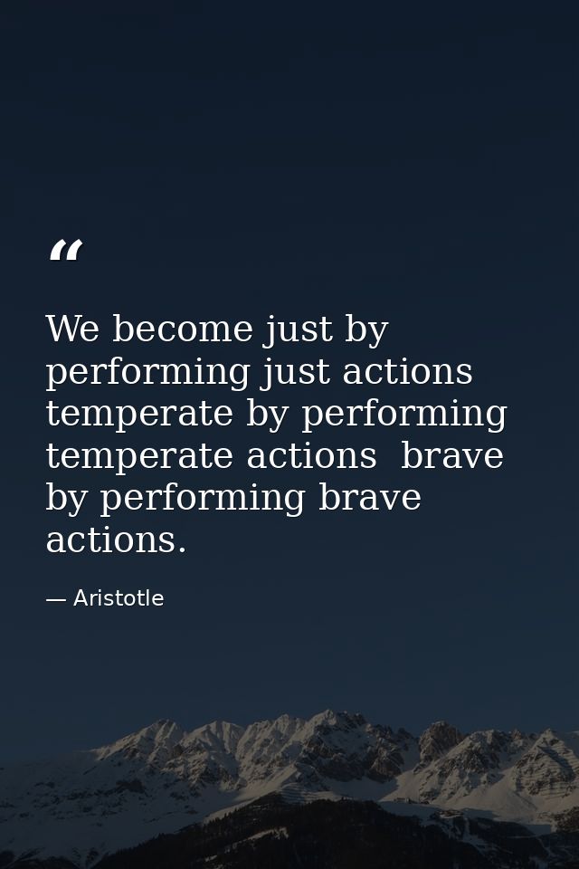We become just by performing just actions  temperate by performing temperate actions  brave by performing brave actions. — Aristotle