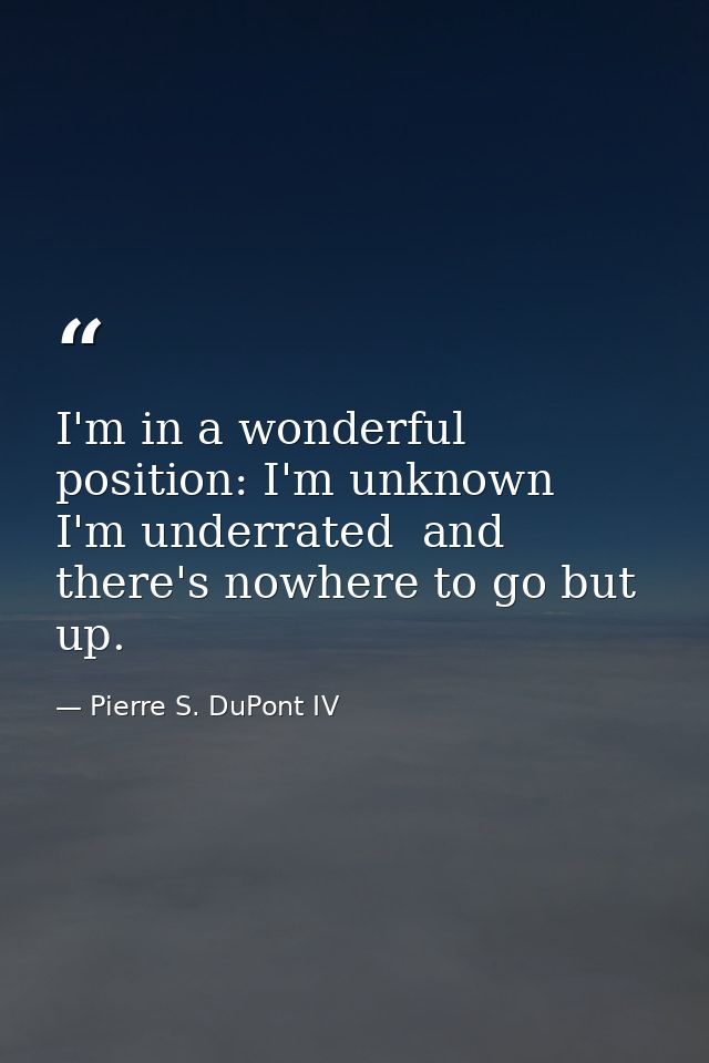 I'm in a wonderful position: I'm unknown  I'm underrated  and there's nowhere to go but up. — Pierre S. DuPont IV