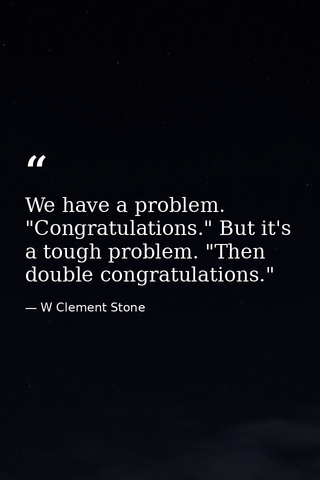 We have a problem. "Congratulations." But it's a tough problem. "Then double congratulations." — W Clement Stone