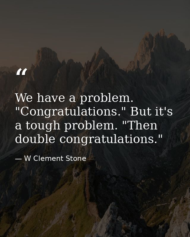 We have a problem. "Congratulations." But it's a tough problem. "Then double congratulations." — W Clement Stone