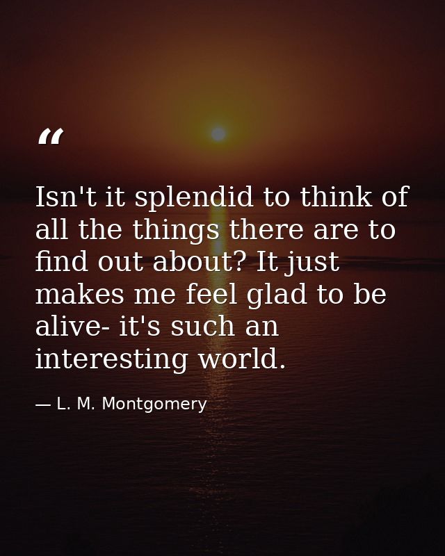 Isn't it splendid to think of all the things there are to find out about? It just makes me feel glad to be alive- it's s — L. M. Montgomery