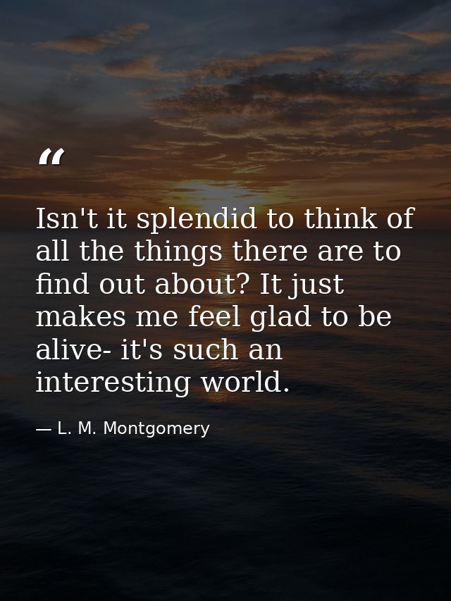 Isn't it splendid to think of all the things there are to find out about? It just makes me feel glad to be alive- it's s — L. M. Montgomery