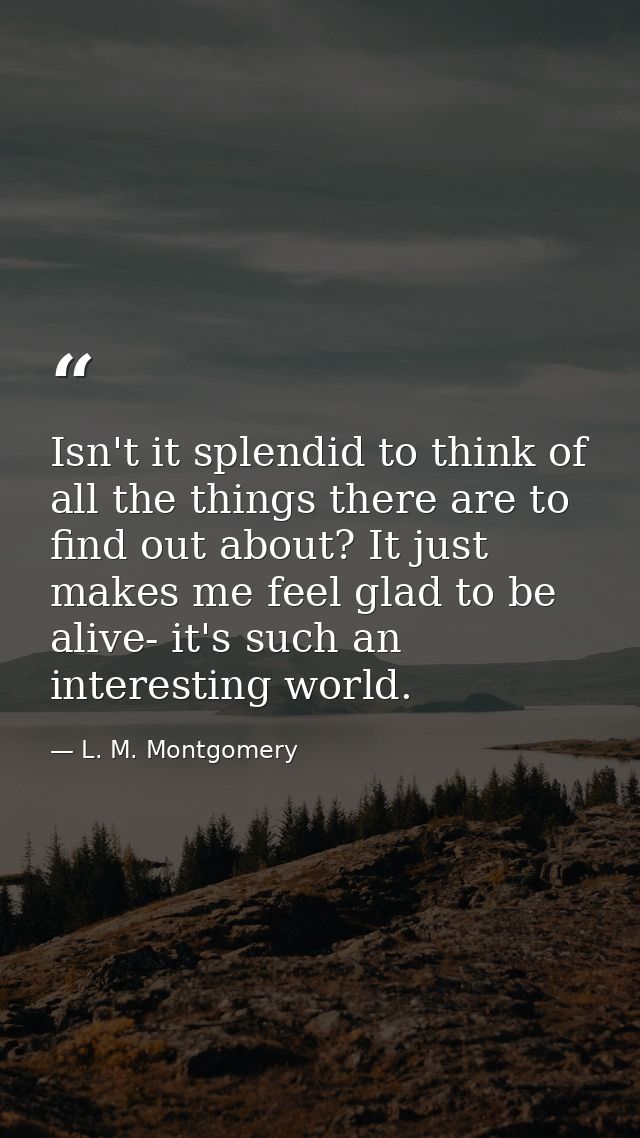 Isn't it splendid to think of all the things there are to find out about? It just makes me feel glad to be alive- it's s — L. M. Montgomery