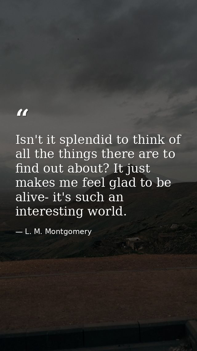 Isn't it splendid to think of all the things there are to find out about? It just makes me feel glad to be alive- it's s — L. M. Montgomery