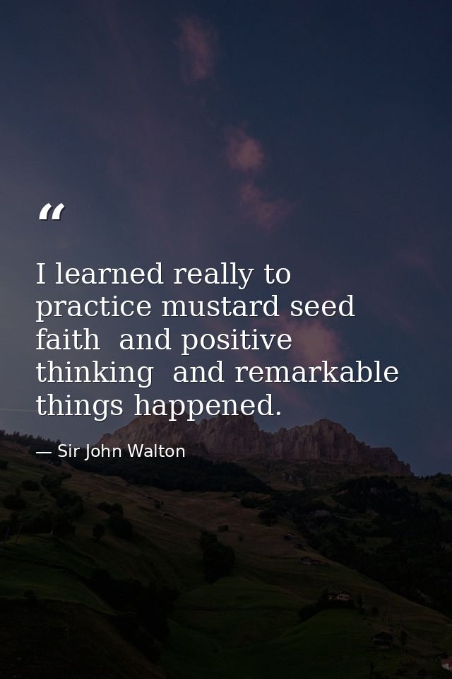 I learned really to practice mustard seed faith  and positive thinking  and remarkable things happened. — Sir John Walton