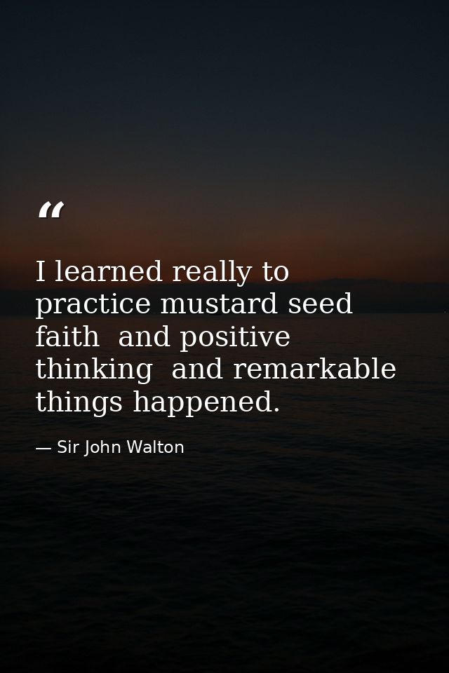 I learned really to practice mustard seed faith  and positive thinking  and remarkable things happened. — Sir John Walton
