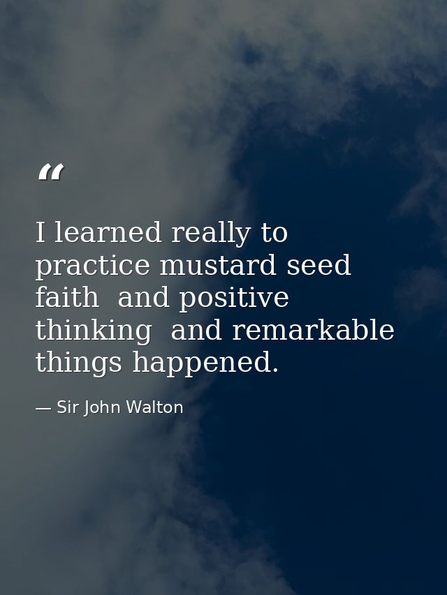 I learned really to practice mustard seed faith  and positive thinking  and remarkable things happened. — Sir John Walton