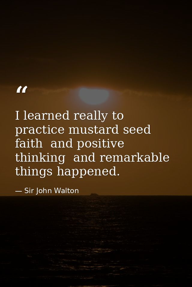 I learned really to practice mustard seed faith  and positive thinking  and remarkable things happened. — Sir John Walton
