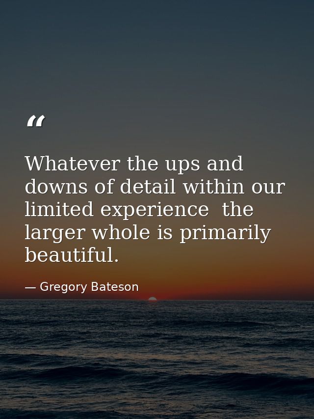 Whatever the ups and downs of detail within our limited experience  the larger whole is primarily beautiful. — Gregory Bateson