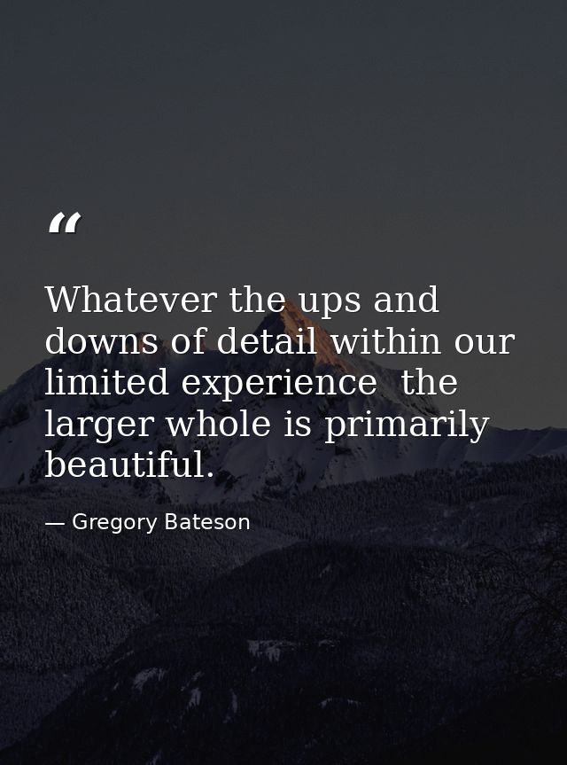 Whatever the ups and downs of detail within our limited experience  the larger whole is primarily beautiful. — Gregory Bateson