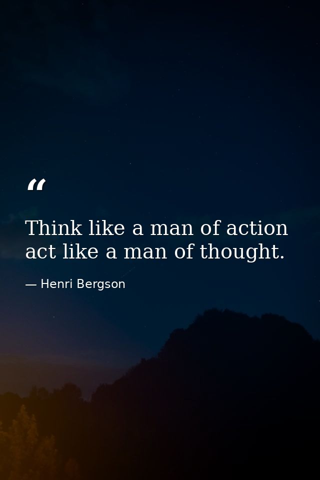 Think like a man of action  act like a man of thought. — Henri Bergson