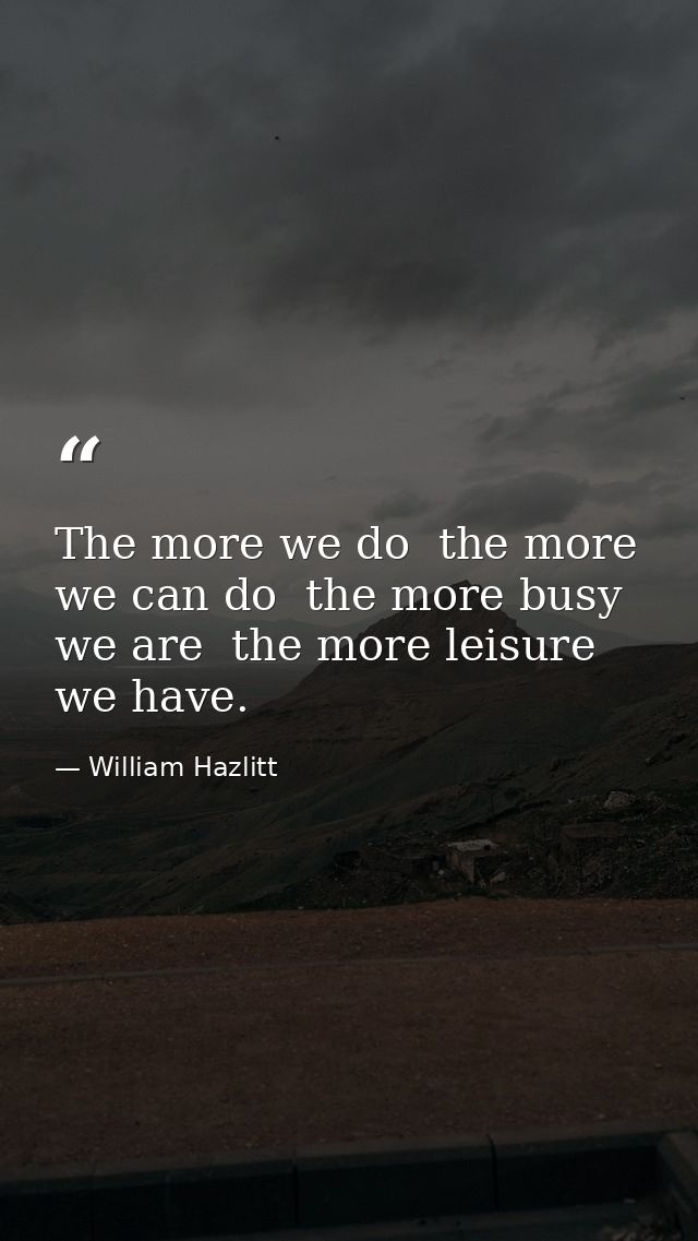 The more we do  the more we can do  the more busy we are  the more leisure we have. — William Hazlitt