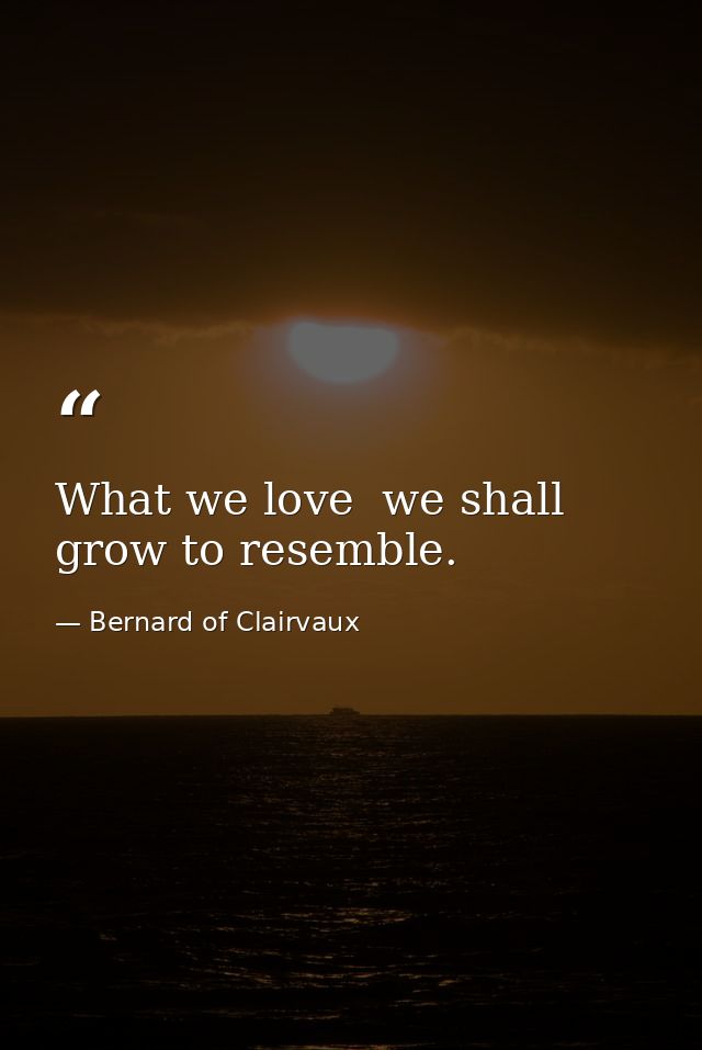 What we love  we shall grow to resemble. — Bernard of Clairvaux