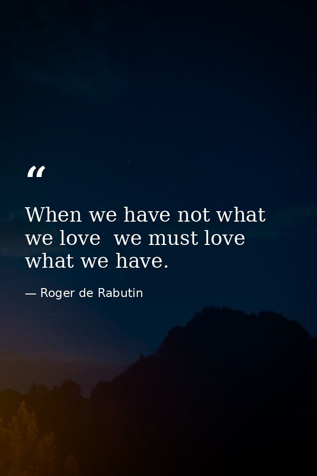When we have not what we love  we must love what we have. — Roger de Rabutin