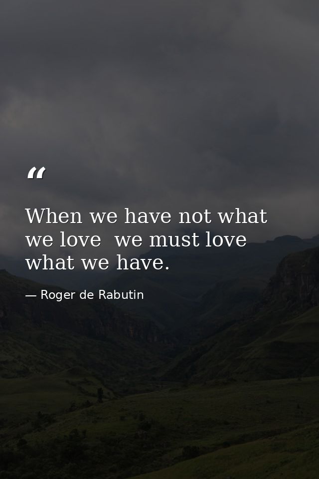 When we have not what we love  we must love what we have. — Roger de Rabutin