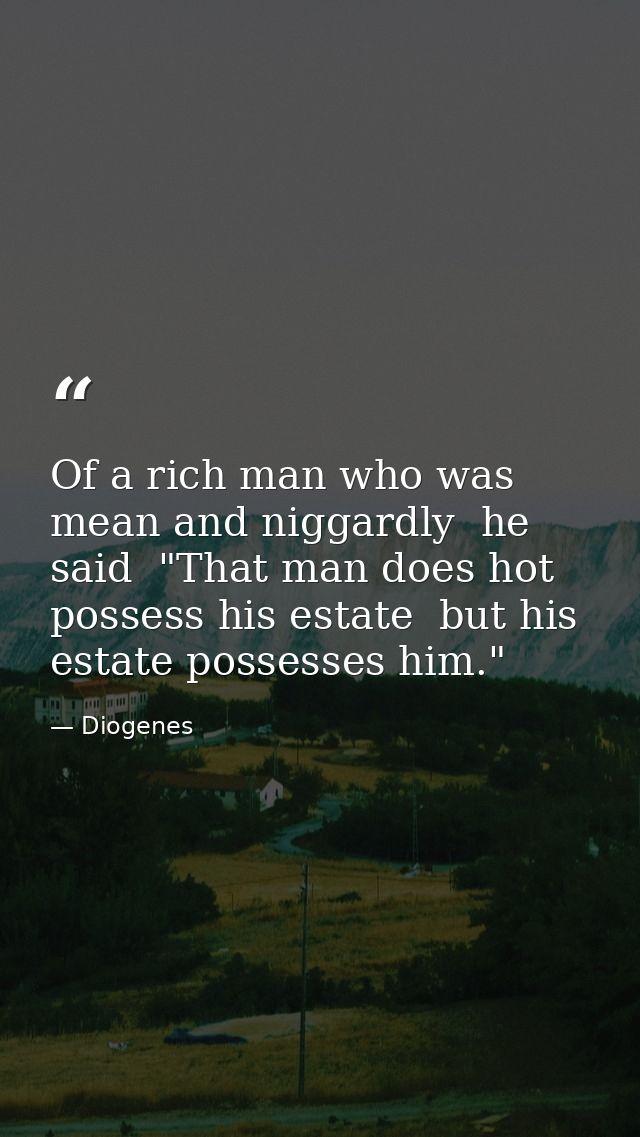 Of a rich man who was mean and niggardly  he said  "That man does hot possess his estate  but his estate possesses him." — Diogenes