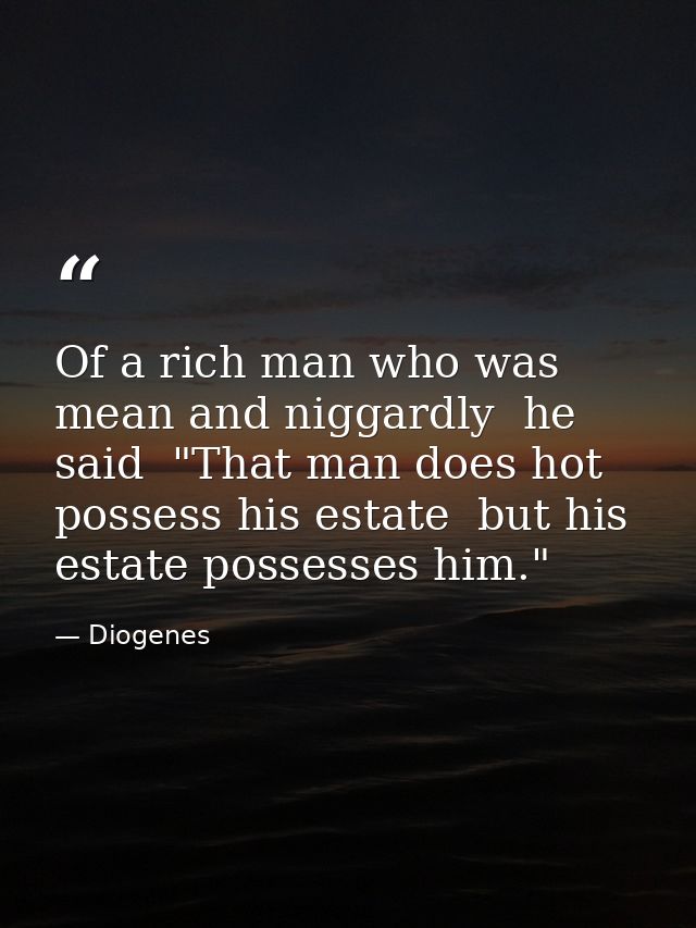 Of a rich man who was mean and niggardly  he said  "That man does hot possess his estate  but his estate possesses him." — Diogenes