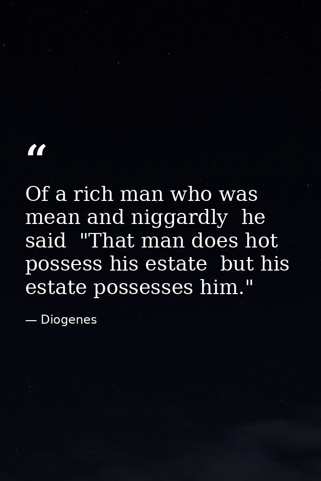 Of a rich man who was mean and niggardly  he said  "That man does hot possess his estate  but his estate possesses him." — Diogenes