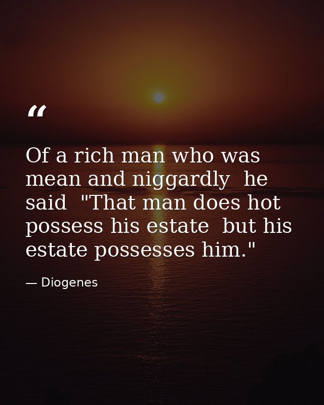 Of a rich man who was mean and niggardly  he said  "That man does hot possess his estate  but his estate possesses him." — Diogenes