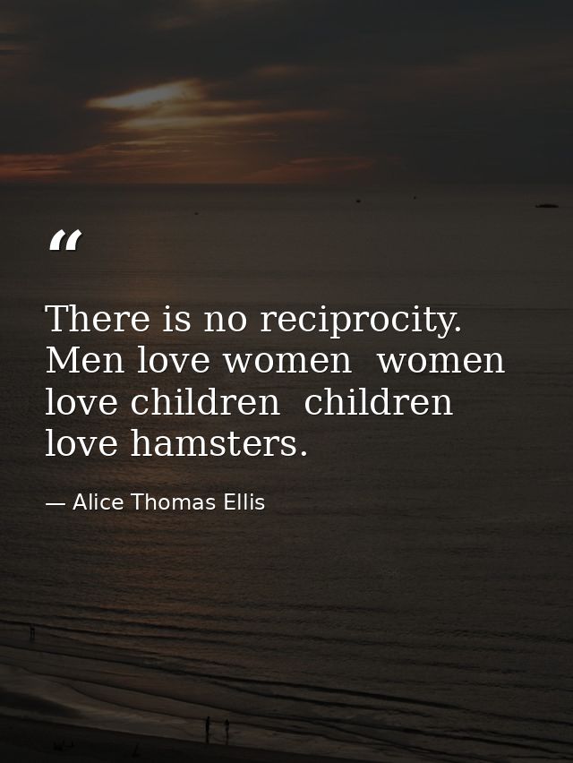 There is no reciprocity. Men love women  women love children  children love hamsters. — Alice Thomas Ellis