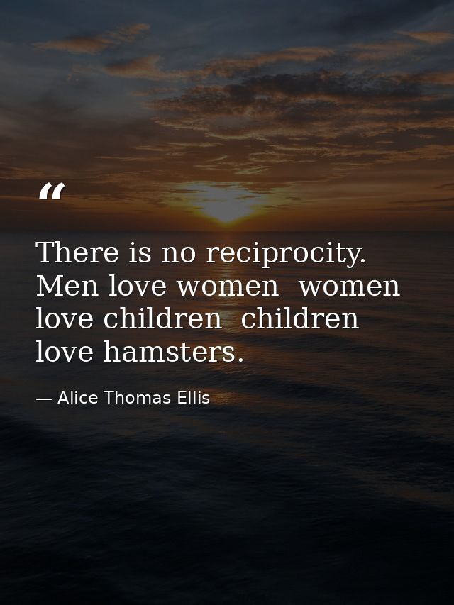 There is no reciprocity. Men love women  women love children  children love hamsters. — Alice Thomas Ellis