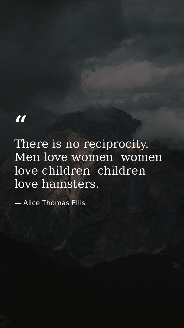 There is no reciprocity. Men love women  women love children  children love hamsters. — Alice Thomas Ellis