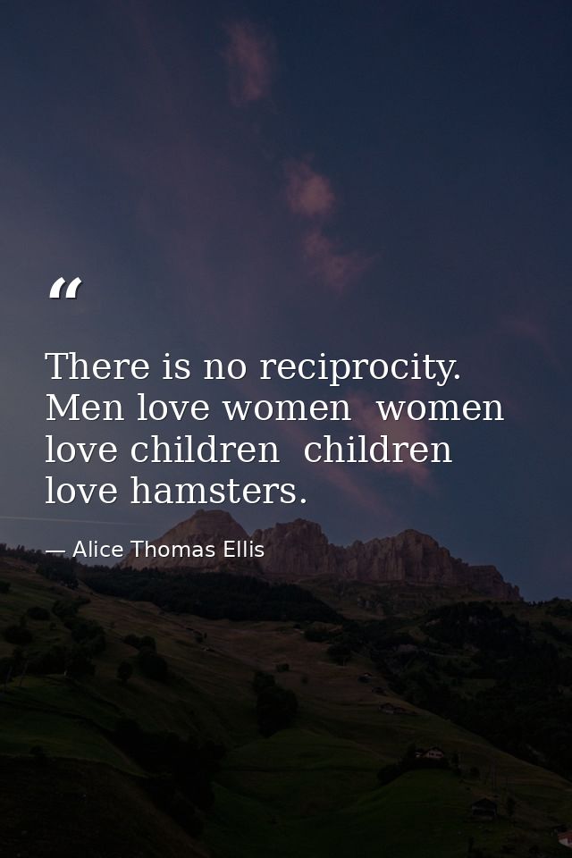 There is no reciprocity. Men love women  women love children  children love hamsters. — Alice Thomas Ellis