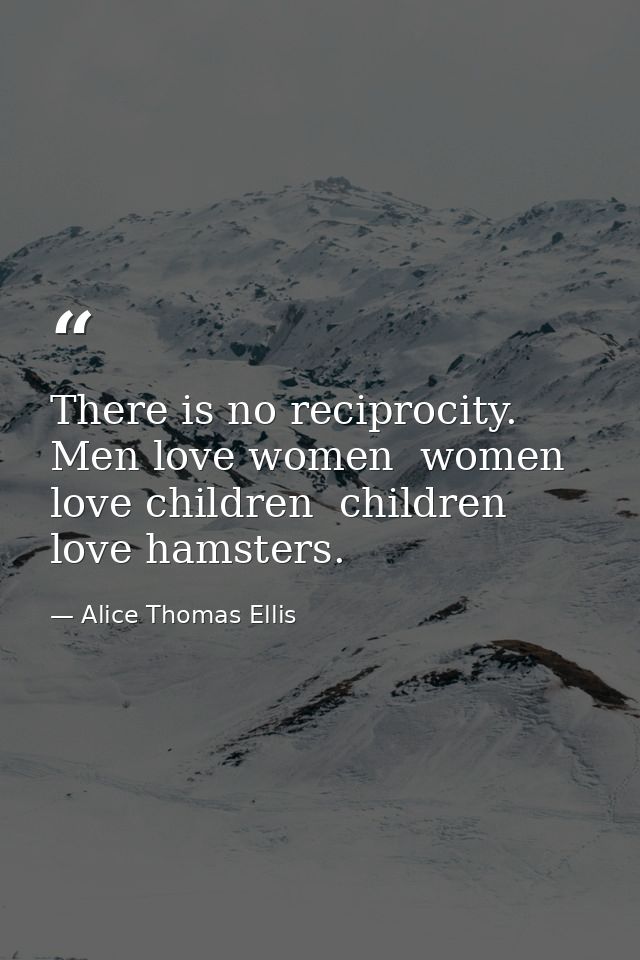 There is no reciprocity. Men love women  women love children  children love hamsters. — Alice Thomas Ellis