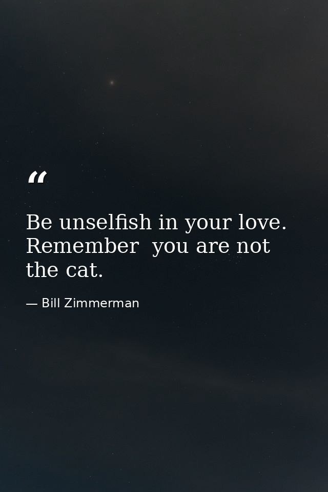 Be unselfish in your love. Remember  you are not the cat. — Bill Zimmerman