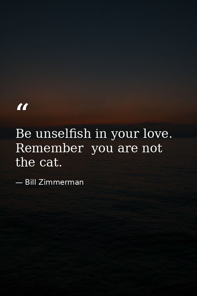 Be unselfish in your love. Remember  you are not the cat. — Bill Zimmerman