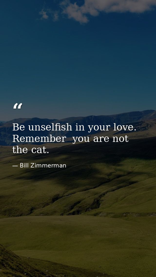 Be unselfish in your love. Remember  you are not the cat. — Bill Zimmerman