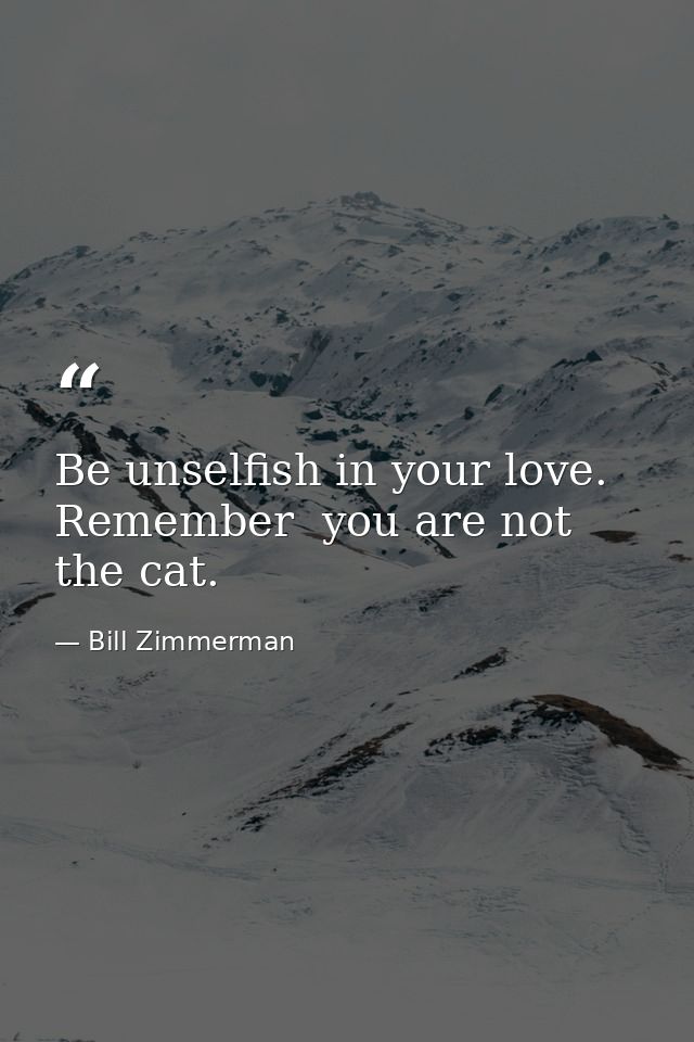 Be unselfish in your love. Remember  you are not the cat. — Bill Zimmerman