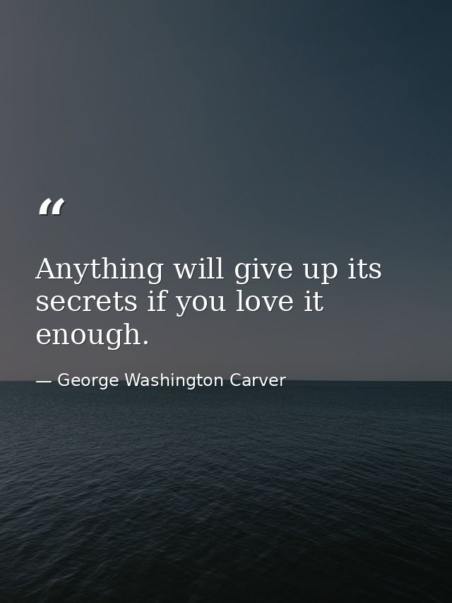 Anything will give up its secrets if you love it enough. — George Washington Carver