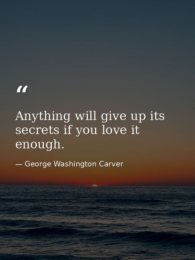 Anything will give up its secrets if you love it enough. — George Washington Carver