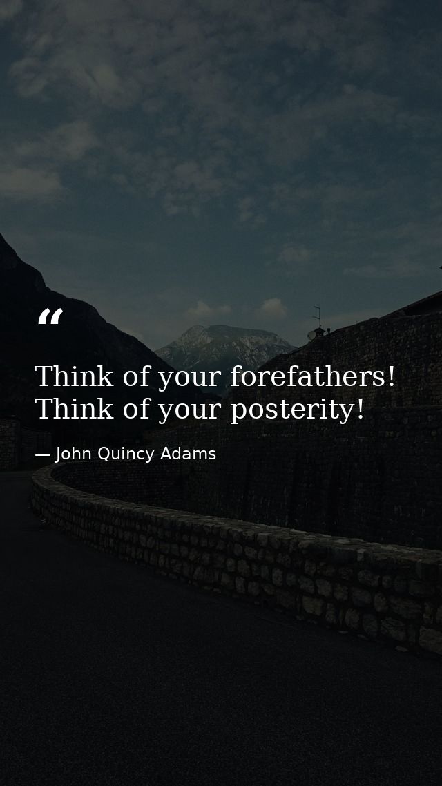 Think of your forefathers! Think of your posterity! — John Quincy Adams