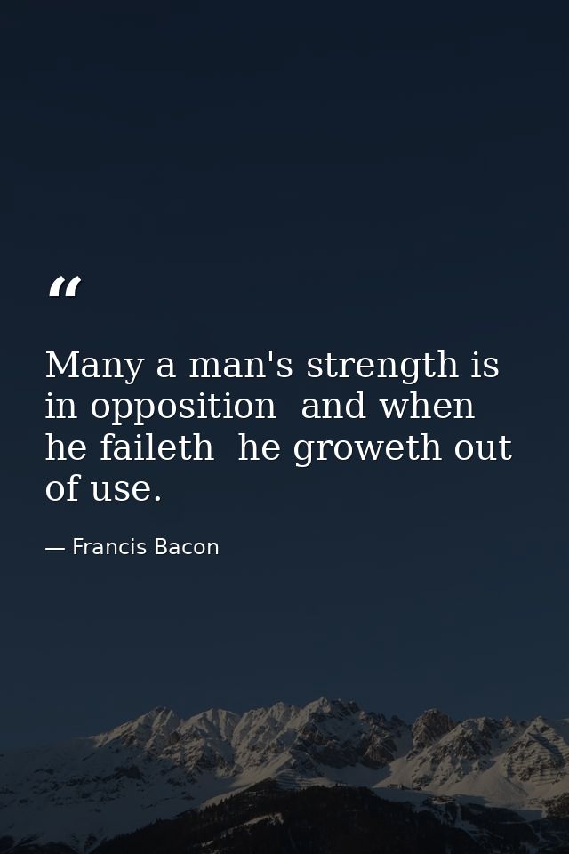 Many a man's strength is in opposition  and when he faileth  he groweth out of use. — Francis Bacon