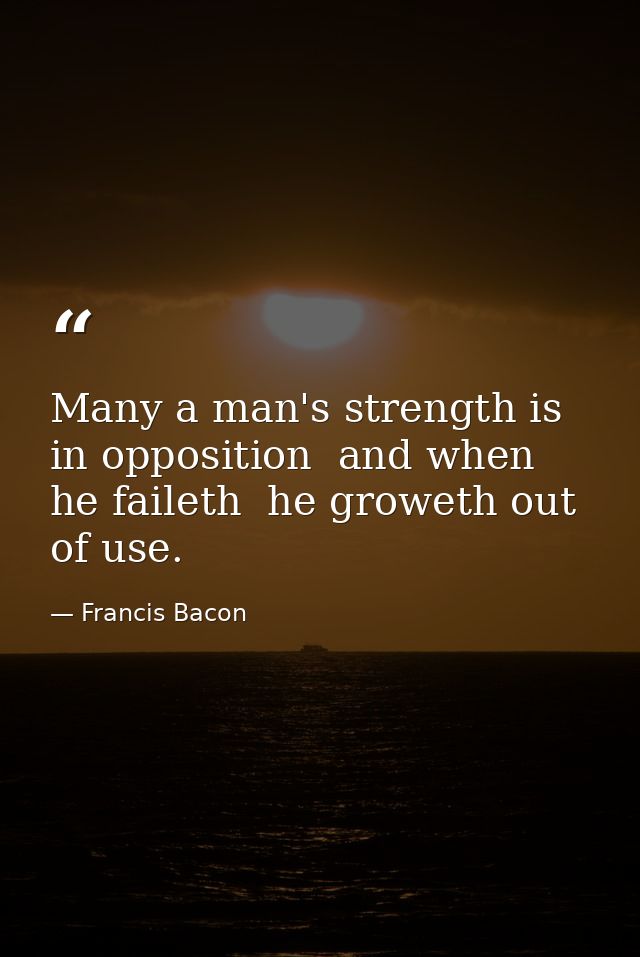 Many a man's strength is in opposition  and when he faileth  he groweth out of use. — Francis Bacon