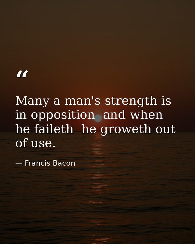 Many a man's strength is in opposition  and when he faileth  he groweth out of use. — Francis Bacon