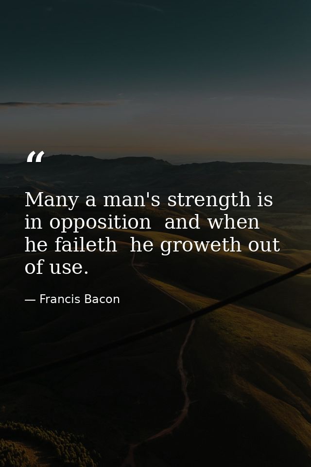 Many a man's strength is in opposition  and when he faileth  he groweth out of use. — Francis Bacon