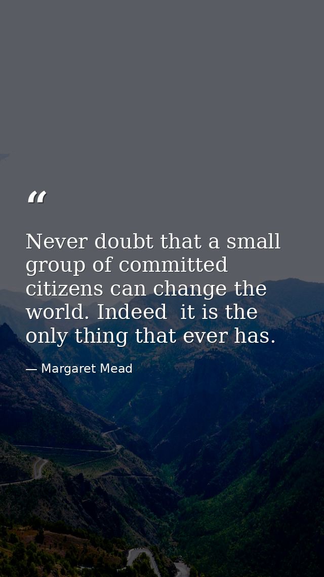 Never doubt that a small group of committed citizens can change the world. Indeed  it is the only thing that ever has. — Margaret Mead