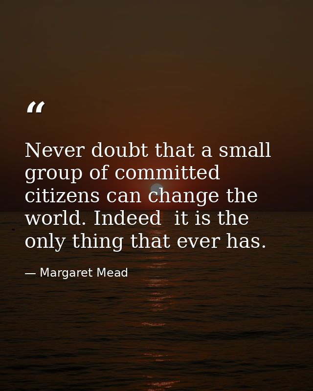 Never doubt that a small group of committed citizens can change the world. Indeed  it is the only thing that ever has. — Margaret Mead
