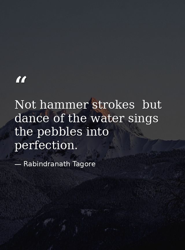 Not hammer strokes  but dance of the water sings the pebbles into perfection. — Rabindranath Tagore