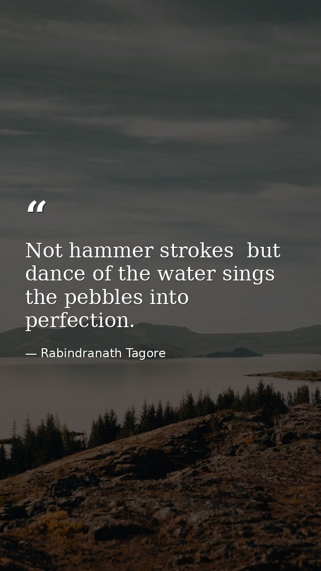Not hammer strokes  but dance of the water sings the pebbles into perfection. — Rabindranath Tagore
