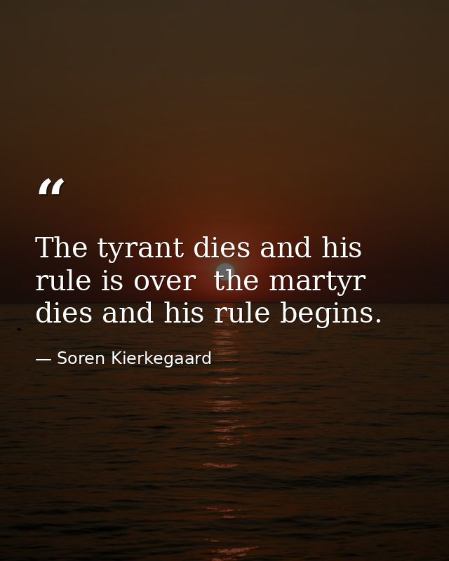 The tyrant dies and his rule is over  the martyr dies and his rule begins. — Soren Kierkegaard