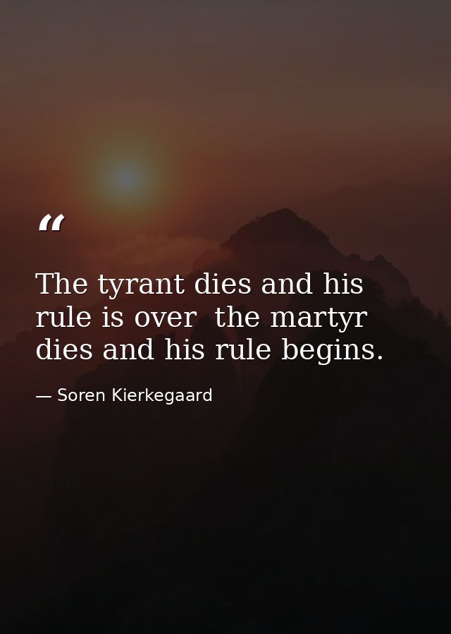 The tyrant dies and his rule is over  the martyr dies and his rule begins. — Soren Kierkegaard