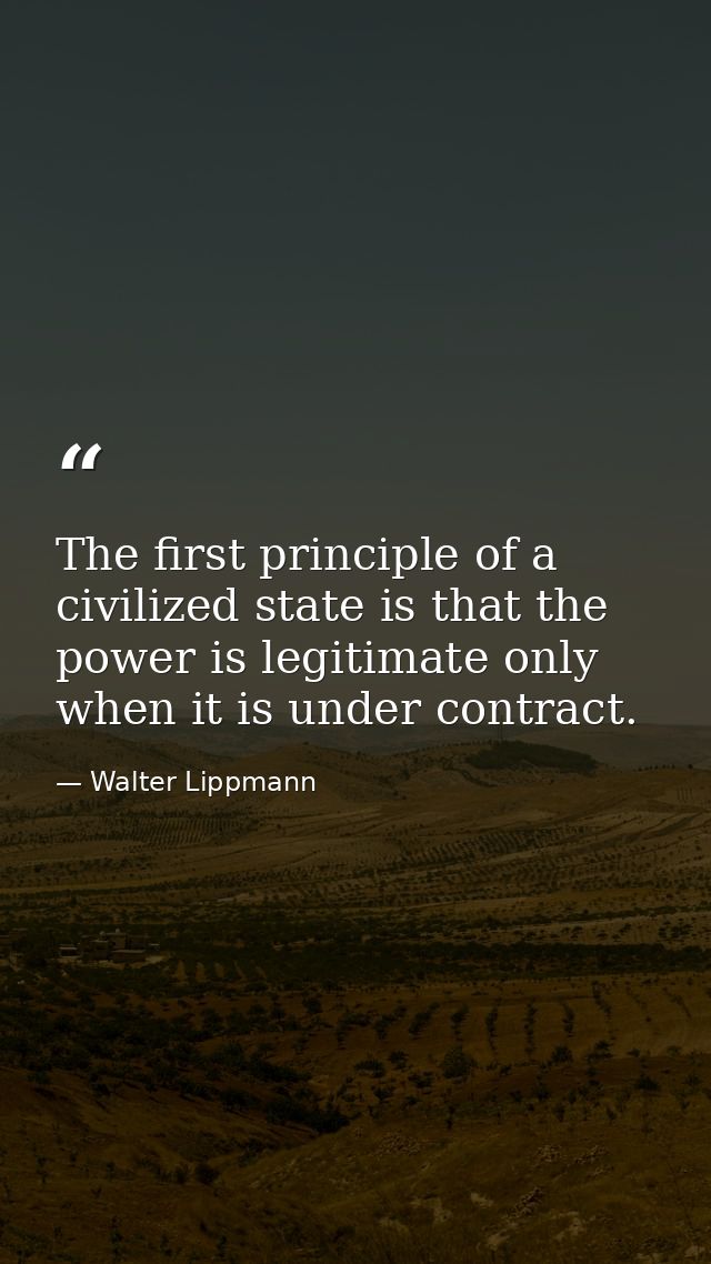 The first principle of a civilized state is that the power is legitimate only when it is under contract. — Walter Lippmann