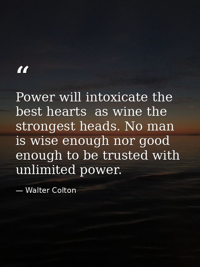 Power will intoxicate the best hearts  as wine the strongest heads. No man is wise enough nor good enough to be trusted  — Walter Colton