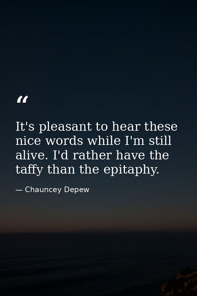 It's pleasant to hear these nice words while I'm still alive. I'd rather have the taffy than the epitaphy. — Chauncey Depew
